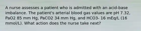 A nurse assesses a patient who is admitted with an acid-base imbalance. The patient's arterial blood gas values are pH 7.32, PaO2 85 mm Hg, PaCO2 34 mm Hg, and HCO3- 16 mEq/L (16 mmol/L). What action does the nurse take next?