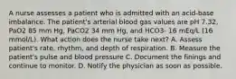 A nurse assesses a patient who is admitted with an acid-base imbalance. The patient's arterial blood gas values are pH 7.32, PaO2 85 mm Hg, PaCO2 34 mm Hg, and HCO3- 16 mEq/L (16 mmol/L). What action does the nurse take next? A. Assess patient's rate, rhythm, and depth of respiration. B. Measure the patient's pulse and blood pressure C. Document the finings and continue to monitor. D. Notify the physician as soon as possible.