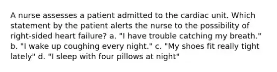 A nurse assesses a patient admitted to the cardiac unit. Which statement by the patient alerts the nurse to the possibility of right-sided heart failure? a. "I have trouble catching my breath." b. "I wake up coughing every night." c. "My shoes fit really tight lately" d. "I sleep with four pillows at night"