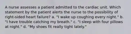 A nurse assesses a patient admitted to the cardiac unit. Which statement by the patient alerts the nurse to the possibility of right-sided heart failure? a. "I wake up coughing every night." b. "I have trouble catching my breath." c. "I sleep with four pillows at night." d. "My shoes fit really tight lately."