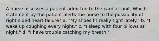 A nurse assesses a patient admitted to the cardiac unit. Which statement by the patient alerts the nurse to the possibility of right-sided heart failure? a. "My shoes fit really tight lately." b. "I wake up coughing every night." c. "I sleep with four pillows at night." d. "I have trouble catching my breath."