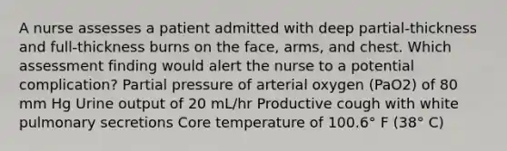 A nurse assesses a patient admitted with deep partial-thickness and full-thickness burns on the face, arms, and chest. Which assessment finding would alert the nurse to a potential complication? Partial pressure of arterial oxygen (PaO2) of 80 mm Hg Urine output of 20 mL/hr Productive cough with white pulmonary secretions Core temperature of 100.6° F (38° C)