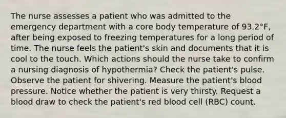 The nurse assesses a patient who was admitted to the emergency department with a core body temperature of 93.2°F, after being exposed to freezing temperatures for a long period of time. The nurse feels the patient's skin and documents that it is cool to the touch. Which actions should the nurse take to confirm a nursing diagnosis of hypothermia? Check the patient's pulse. Observe the patient for shivering. Measure the patient's blood pressure. Notice whether the patient is very thirsty. Request a blood draw to check the patient's red blood cell (RBC) count.