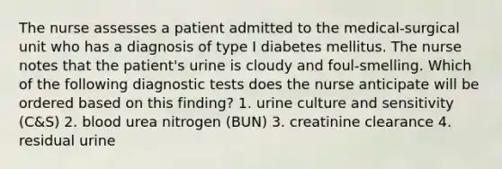 The nurse assesses a patient admitted to the medical-surgical unit who has a diagnosis of type I diabetes mellitus. The nurse notes that the patient's urine is cloudy and foul-smelling. Which of the following diagnostic tests does the nurse anticipate will be ordered based on this finding? 1. urine culture and sensitivity (C&S) 2. blood urea nitrogen (BUN) 3. creatinine clearance 4. residual urine