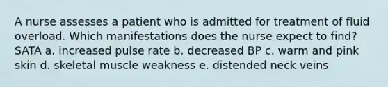 A nurse assesses a patient who is admitted for treatment of fluid overload. Which manifestations does the nurse expect to find? SATA a. increased pulse rate b. decreased BP c. warm and pink skin d. skeletal muscle weakness e. distended neck veins