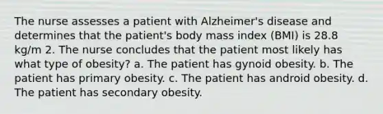 The nurse assesses a patient with Alzheimer's disease and determines that the patient's body mass index (BMI) is 28.8 kg/m 2. The nurse concludes that the patient most likely has what type of obesity? a. The patient has gynoid obesity. b. The patient has primary obesity. c. The patient has android obesity. d. The patient has secondary obesity.