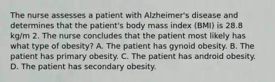 The nurse assesses a patient with Alzheimer's disease and determines that the patient's body mass index (BMI) is 28.8 kg/m 2. The nurse concludes that the patient most likely has what type of obesity? A. The patient has gynoid obesity. B. The patient has primary obesity. C. The patient has android obesity. D. The patient has secondary obesity.