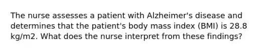 The nurse assesses a patient with Alzheimer's disease and determines that the patient's body mass index (BMI) is 28.8 kg/m2. What does the nurse interpret from these findings?