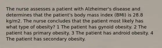 The nurse assesses a patient with Alzheimer's disease and determines that the patient's body mass index (BMI) is 28.8 kg/m2. The nurse concludes that the patient most likely has what type of obesity? 1 The patient has gynoid obesity. 2 The patient has primary obesity. 3 The patient has android obesity. 4 The patient has secondary obesity.