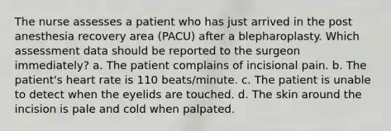 The nurse assesses a patient who has just arrived in the post anesthesia recovery area (PACU) after a blepharoplasty. Which assessment data should be reported to the surgeon immediately? a. The patient complains of incisional pain. b. The patient's heart rate is 110 beats/minute. c. The patient is unable to detect when the eyelids are touched. d. The skin around the incision is pale and cold when palpated.