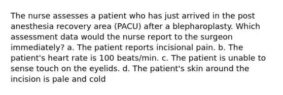 The nurse assesses a patient who has just arrived in the post anesthesia recovery area (PACU) after a blepharoplasty. Which assessment data would the nurse report to the surgeon immediately? a. The patient reports incisional pain. b. The patient's heart rate is 100 beats/min. c. The patient is unable to sense touch on the eyelids. d. The patient's skin around the incision is pale and cold