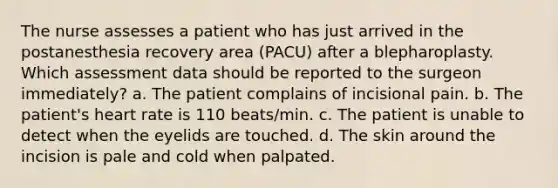 The nurse assesses a patient who has just arrived in the postanesthesia recovery area (PACU) after a blepharoplasty. Which assessment data should be reported to the surgeon immediately? a. The patient complains of incisional pain. b. The patient's heart rate is 110 beats/min. c. The patient is unable to detect when the eyelids are touched. d. The skin around the incision is pale and cold when palpated.