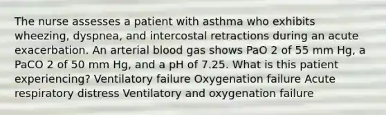 The nurse assesses a patient with asthma who exhibits wheezing, dyspnea, and intercostal retractions during an acute exacerbation. An arterial blood gas shows PaO 2 of 55 mm Hg, a PaCO 2 of 50 mm Hg, and a pH of 7.25. What is this patient experiencing? Ventilatory failure Oxygenation failure Acute respiratory distress Ventilatory and oxygenation failure