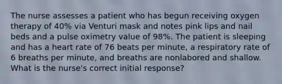 The nurse assesses a patient who has begun receiving oxygen therapy of 40% via Venturi mask and notes pink lips and nail beds and a pulse oximetry value of 98%. The patient is sleeping and has a heart rate of 76 beats per minute, a respiratory rate of 6 breaths per minute, and breaths are nonlabored and shallow. What is the nurse's correct initial response?