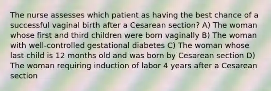 The nurse assesses which patient as having the best chance of a successful vaginal birth after a Cesarean section? A) The woman whose first and third children were born vaginally B) The woman with well-controlled gestational diabetes C) The woman whose last child is 12 months old and was born by Cesarean section D) The woman requiring induction of labor 4 years after a Cesarean section