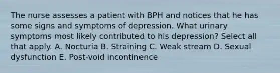 The nurse assesses a patient with BPH and notices that he has some signs and symptoms of depression. What urinary symptoms most likely contributed to his depression? Select all that apply. A. Nocturia B. Straining C. Weak stream D. Sexual dysfunction E. Post-void incontinence