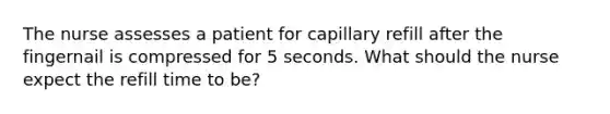 The nurse assesses a patient for capillary refill after the fingernail is compressed for 5 seconds. What should the nurse expect the refill time to be?