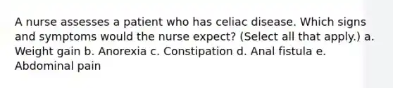 A nurse assesses a patient who has celiac disease. Which signs and symptoms would the nurse expect? (Select all that apply.) a. Weight gain b. Anorexia c. Constipation d. Anal fistula e. Abdominal pain