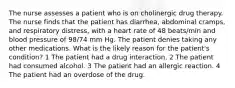 The nurse assesses a patient who is on cholinergic drug therapy. The nurse finds that the patient has diarrhea, abdominal cramps, and respiratory distress, with a heart rate of 48 beats/min and blood pressure of 98/74 mm Hg. The patient denies taking any other medications. What is the likely reason for the patient's condition? 1 The patient had a drug interaction. 2 The patient had consumed alcohol. 3 The patient had an allergic reaction. 4 The patient had an overdose of the drug.