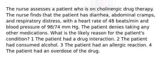 The nurse assesses a patient who is on cholinergic drug therapy. The nurse finds that the patient has diarrhea, abdominal cramps, and respiratory distress, with a heart rate of 48 beats/min and blood pressure of 98/74 mm Hg. The patient denies taking any other medications. What is the likely reason for the patient's condition? 1 The patient had a drug interaction. 2 The patient had consumed alcohol. 3 The patient had an allergic reaction. 4 The patient had an overdose of the drug.