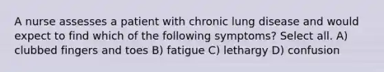 A nurse assesses a patient with chronic lung disease and would expect to find which of the following symptoms? Select all. A) clubbed fingers and toes B) fatigue C) lethargy D) confusion