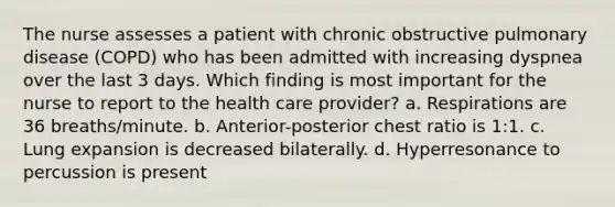 The nurse assesses a patient with chronic obstructive pulmonary disease (COPD) who has been admitted with increasing dyspnea over the last 3 days. Which finding is most important for the nurse to report to the health care provider? a. Respirations are 36 breaths/minute. b. Anterior-posterior chest ratio is 1:1. c. Lung expansion is decreased bilaterally. d. Hyperresonance to percussion is present