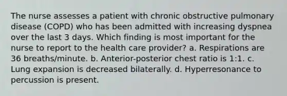 The nurse assesses a patient with chronic obstructive pulmonary disease (COPD) who has been admitted with increasing dyspnea over the last 3 days. Which finding is most important for the nurse to report to the health care provider? a. Respirations are 36 breaths/minute. b. Anterior-posterior chest ratio is 1:1. c. Lung expansion is decreased bilaterally. d. Hyperresonance to percussion is present.