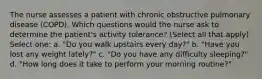 The nurse assesses a patient with chronic obstructive pulmonary disease (COPD). Which questions would the nurse ask to determine the patient's activity tolerance? (Select all that apply) Select one: a. "Do you walk upstairs every day?" b. "Have you lost any weight lately?" c. "Do you have any difficulty sleeping?" d. "How long does it take to perform your morning routine?"