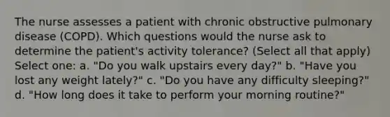 The nurse assesses a patient with chronic obstructive pulmonary disease (COPD). Which questions would the nurse ask to determine the patient's activity tolerance? (Select all that apply) Select one: a. "Do you walk upstairs every day?" b. "Have you lost any weight lately?" c. "Do you have any difficulty sleeping?" d. "How long does it take to perform your morning routine?"