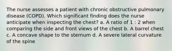 The nurse assesses a patient with chronic obstructive pulmonary disease (COPD). Which significant finding does the nurse anticipate when inspecting the chest? a. A ratio of 1 : 2 when comparing the side and front views of the chest b. A barrel chest c. A concave shape to the sternum d. A severe lateral curvature of the spine