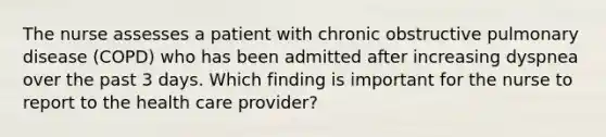 The nurse assesses a patient with chronic obstructive pulmonary disease (COPD) who has been admitted after increasing dyspnea over the past 3 days. Which finding is important for the nurse to report to the health care provider?