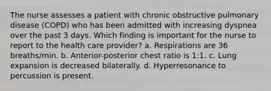 The nurse assesses a patient with chronic obstructive pulmonary disease (COPD) who has been admitted with increasing dyspnea over the past 3 days. Which finding is important for the nurse to report to the health care provider? a. Respirations are 36 breaths/min. b. Anterior-posterior chest ratio is 1:1. c. Lung expansion is decreased bilaterally. d. Hyperresonance to percussion is present.