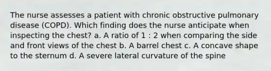 The nurse assesses a patient with chronic obstructive pulmonary disease (COPD). Which finding does the nurse anticipate when inspecting the chest? a. A ratio of 1 : 2 when comparing the side and front views of the chest b. A barrel chest c. A concave shape to the sternum d. A severe lateral curvature of the spine