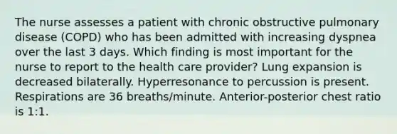 The nurse assesses a patient with chronic obstructive pulmonary disease (COPD) who has been admitted with increasing dyspnea over the last 3 days. Which finding is most important for the nurse to report to the health care provider? Lung expansion is decreased bilaterally. Hyperresonance to percussion is present. Respirations are 36 breaths/minute. Anterior-posterior chest ratio is 1:1.