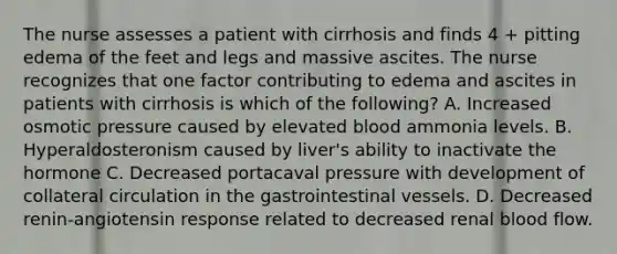 The nurse assesses a patient with cirrhosis and finds 4 + pitting edema of the feet and legs and massive ascites. The nurse recognizes that one factor contributing to edema and ascites in patients with cirrhosis is which of the following? A. Increased osmotic pressure caused by elevated blood ammonia levels. B. Hyperaldosteronism caused by liver's ability to inactivate the hormone C. Decreased portacaval pressure with development of collateral circulation in the gastrointestinal vessels. D. Decreased renin-angiotensin response related to decreased renal blood flow.