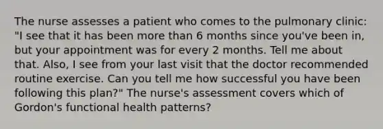 The nurse assesses a patient who comes to the pulmonary clinic: "I see that it has been more than 6 months since you've been in, but your appointment was for every 2 months. Tell me about that. Also, I see from your last visit that the doctor recommended routine exercise. Can you tell me how successful you have been following this plan?" The nurse's assessment covers which of Gordon's functional health patterns?