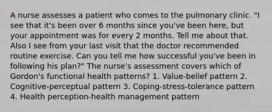 A nurse assesses a patient who comes to the pulmonary clinic. "I see that it's been over 6 months since you've been here, but your appointment was for every 2 months. Tell me about that. Also I see from your last visit that the doctor recommended routine exercise. Can you tell me how successful you've been in following his plan?" The nurse's assessment covers which of Gordon's functional health patterns? 1. Value-belief pattern 2. Cognitive-perceptual pattern 3. Coping-stress-tolerance pattern 4. Health perception-health management pattern