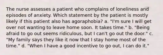 The nurse assesses a patient who complains of loneliness and episodes of anxiety. Which statement by the patient is mostly likely if this patient also has agoraphobia? a. "I'm sure I will get over not wanting to leave home soon. It takes time." b. "Being afraid to go out seems ridiculous, but I can't go out the door." c. "My family says they like it now that I stay home most of the time." d. "When I have a good incentive to go out, I can do it."