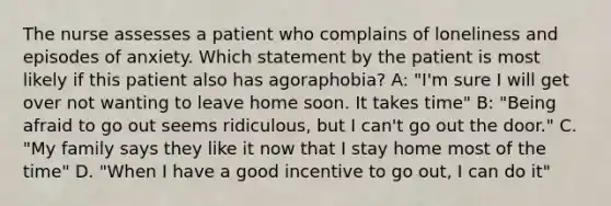 The nurse assesses a patient who complains of loneliness and episodes of anxiety. Which statement by the patient is most likely if this patient also has agoraphobia? A: "I'm sure I will get over not wanting to leave home soon. It takes time" B: "Being afraid to go out seems ridiculous, but I can't go out the door." C. "My family says they like it now that I stay home most of the time" D. "When I have a good incentive to go out, I can do it"