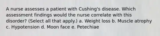 A nurse assesses a patient with Cushing's disease. Which assessment findings would the nurse correlate with this disorder? (Select all that apply.) a. Weight loss b. Muscle atrophy c. Hypotension d. Moon face e. Petechiae