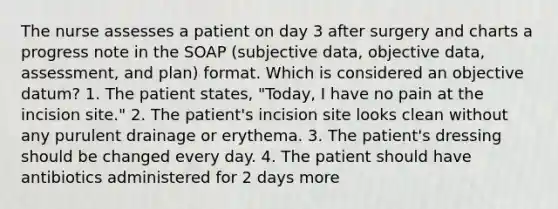 The nurse assesses a patient on day 3 after surgery and charts a progress note in the SOAP (subjective data, objective data, assessment, and plan) format. Which is considered an objective datum? 1. The patient states, "Today, I have no pain at the incision site." 2. The patient's incision site looks clean without any purulent drainage or erythema. 3. The patient's dressing should be changed every day. 4. The patient should have antibiotics administered for 2 days more