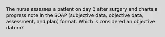 The nurse assesses a patient on day 3 after surgery and charts a progress note in the SOAP (subjective data, objective data, assessment, and plan) format. Which is considered an objective datum?