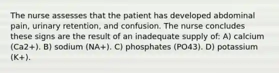 The nurse assesses that the patient has developed abdominal pain, urinary retention, and confusion. The nurse concludes these signs are the result of an inadequate supply of: A) calcium (Ca2+). B) sodium (NA+). C) phosphates (PO43). D) potassium (K+).