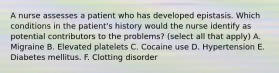 A nurse assesses a patient who has developed epistasis. Which conditions in the patient's history would the nurse identify as potential contributors to the problems? (select all that apply) A. Migraine B. Elevated platelets C. Cocaine use D. Hypertension E. Diabetes mellitus. F. Clotting disorder