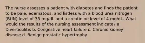 The nurse assesses a patient with diabetes and finds the patient to be pale, edematous, and listless with a blood urea nitrogen (BUN) level of 35 mg/dL and a creatinine level of 4 mg/dL. What would the results of the nursing assessment indicate? a. Diverticulitis b. Congestive heart failure c. Chronic kidney disease d. Benign prostatic hypertrophy