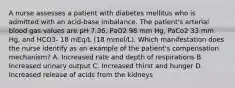 A nurse assesses a patient with diabetes mellitus who is admitted with an acid-base imbalance. The patient's arterial blood gas values are pH 7.36, PaO2 98 mm Hg, PaCo2 33 mm Hg, and HCO3- 18 mEq/L (18 mmol/L). Which manifestation does the nurse identify as an example of the patient's compensation mechanism? A. Increased rate and depth of respirations B. Increased urinary output C. Increased thirst and hunger D. Increased release of acids from the kidneys