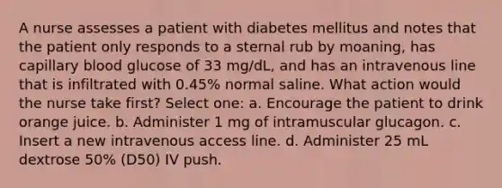 A nurse assesses a patient with diabetes mellitus and notes that the patient only responds to a sternal rub by moaning, has capillary blood glucose of 33 mg/dL, and has an intravenous line that is infiltrated with 0.45% normal saline. What action would the nurse take first? Select one: a. Encourage the patient to drink orange juice. b. Administer 1 mg of intramuscular glucagon. c. Insert a new intravenous access line. d. Administer 25 mL dextrose 50% (D50) IV push.