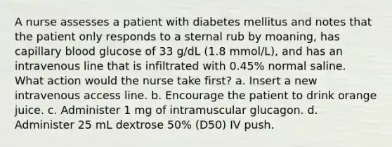 A nurse assesses a patient with diabetes mellitus and notes that the patient only responds to a sternal rub by moaning, has capillary blood glucose of 33 g/dL (1.8 mmol/L), and has an intravenous line that is infiltrated with 0.45% normal saline. What action would the nurse take first? a. Insert a new intravenous access line. b. Encourage the patient to drink orange juice. c. Administer 1 mg of intramuscular glucagon. d. Administer 25 mL dextrose 50% (D50) IV push.