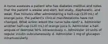 A nurse assesses a patient who has diabetes mellitus and notes that the patient is awake and alert, but shaky, diaphoretic, and weak. Five minutes after administering a half-cup (120 mL) of orange juice, the patient's clinical manifestations have not changed. What action would the nurse take next? a. Administer another half-cup (120 mL) of orange juice b. Administer a half-ampule of dextrose 50% intravenously. c. Administer 10 units of regular insulin subcutaneously. d. Administer 1 mg of glucagon intramuscularly.