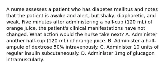 A nurse assesses a patient who has diabetes mellitus and notes that the patient is awake and alert, but shaky, diaphoretic, and weak. Five minutes after administering a half-cup (120 mL) of orange juice, the patient's clinical manifestations have not changed. What action would the nurse take next? A. Administer another half-cup (120 mL) of orange juice. B. Administer a half-ampule of dextrose 50% intravenously. C. Administer 10 units of regular insulin subcutaneously. D. Administer 1mg of glucagon intramuscularly.